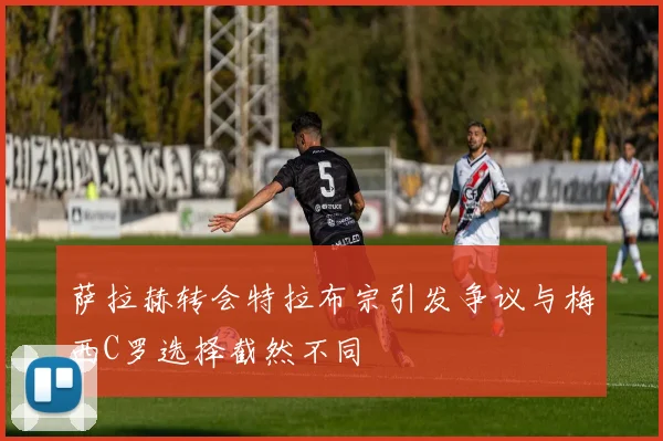 萨拉赫转会特拉布宗引发争议与梅西C罗选择截然不同